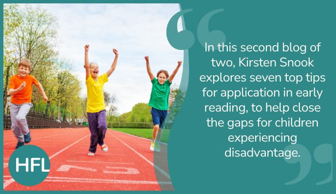 In this second blog of two, Kirsten Snook explores seven top tips for application in early reading, to help close the gaps for children experiencing disadvantage."