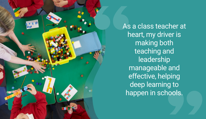 "As a class teacher at heart, my driver is making both teaching and leadership manageable and effective, helping deep learning to happen in schools."