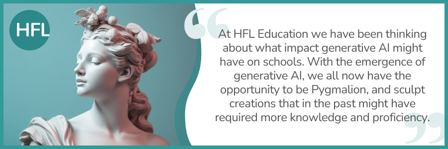 "At HFL Education we have been thinking about what impact generative AI might have on schools. With the emergence of generative AI, we all now have the opportunity to be Pygmalion, and sculpt creations that in the past might have required more knowledge and proficiency." 