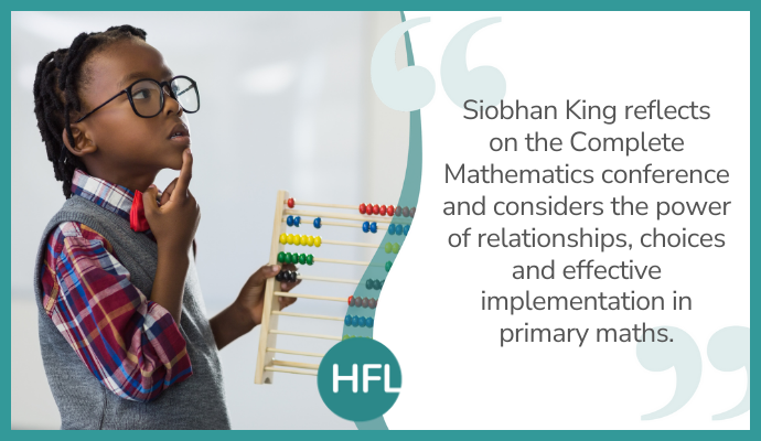 "Siobhan King reflects on the Complete Mathematics conference and considers the power of relationships, choices and effective implementation in primary maths".