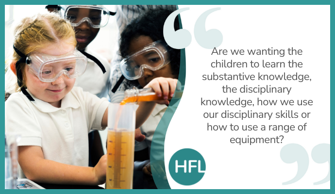 "Are we wanting the children to learn the substantive knowledge (learning about concepts for example), the disciplinary knowledge (using working scientifically skills to answer an enquiry question), how we use our disciplinary skills or how to use a range of equipment?"