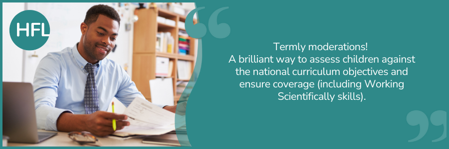 "Termly moderations! A brilliant way to assess children against the national curriculum objectives and ensure coverage (including Working Scientifically skills)."