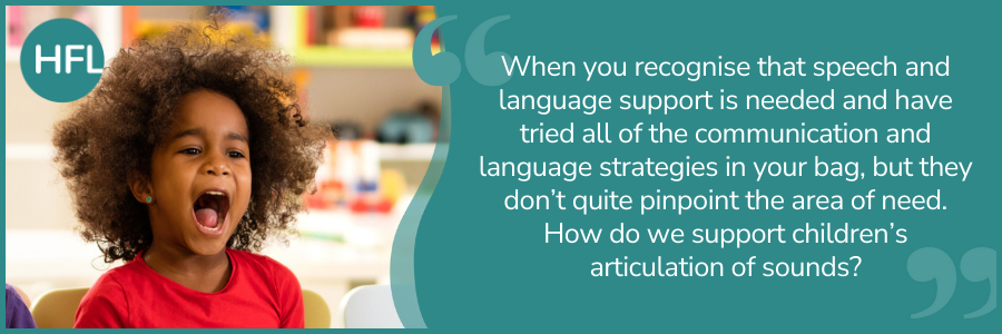 "When you recognise that speech and language support is needed and have tried all of the communication and language strategies in your bag, but they don’t quite pinpoint the area of need. How do we support children’s articulation of sounds?"