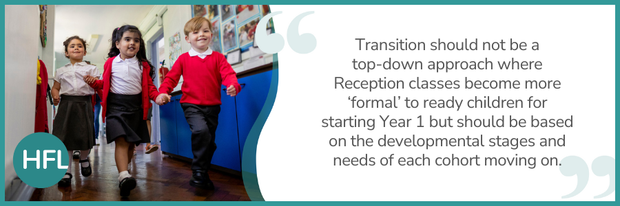 "Transition should not be a top-down approach where Reception classes become more ‘formal’ to ready children for starting Year 1 but should be based on the developmental stages and needs of each cohort moving on." 