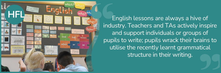 "English lessons are always a hive of industry. Teachers and TAs actively inspire and support individuals or groups of pupils to write; pupils wrack their brains to utilise the recently learnt grammatical structure in their writing." 