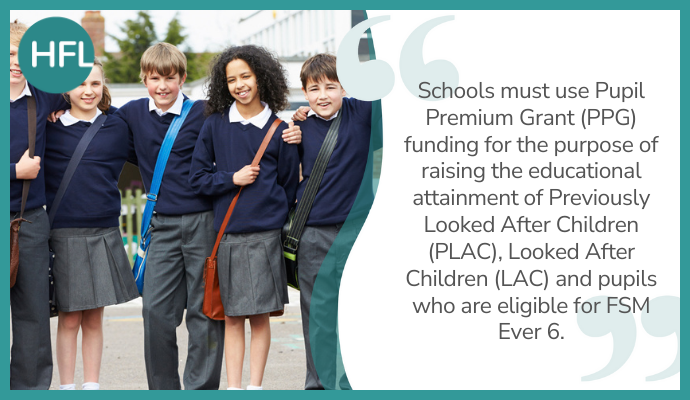 "Schools must use Pupil Premium Grant (PPG) funding for the purpose of raising the educational attainment of Previously Looked After Children (PLAC), Looked After Children (LAC) and pupils who are eligible for FSM Ever 6.