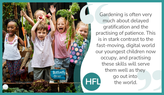 "Gardening is often very much about delayed gratification and the practising of patience. This is in stark contrast to the fast-moving, digital world our youngest children now occupy, and practising these skills will serve them well as they go out into the world."