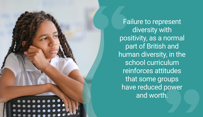 "Failure to represent diversity with positivity, as a normal part of British and human diversity, in the school curriculum reinforces attitudes that some groups have reduced power and worth."