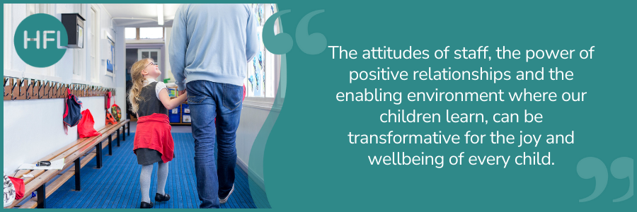 The attitudes of staff, the power of positive relationships and the enabling environment where our children learn, can be transformative for the joy and wellbeing of every child