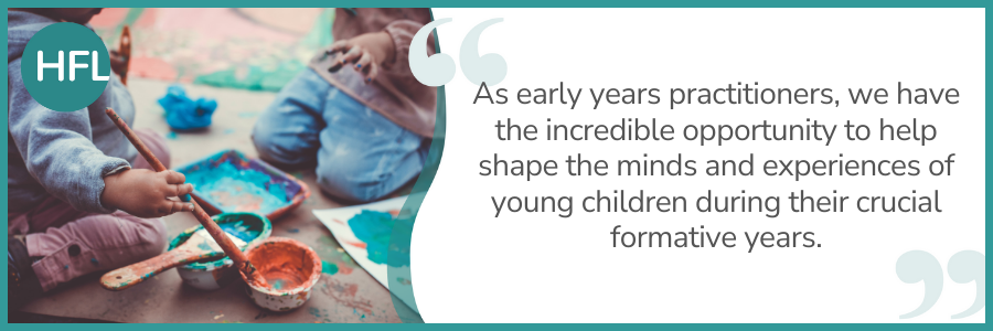 "As early years practitioners, we have the incredible opportunity to help shape the minds and experiences of young children during their crucial formative years."
