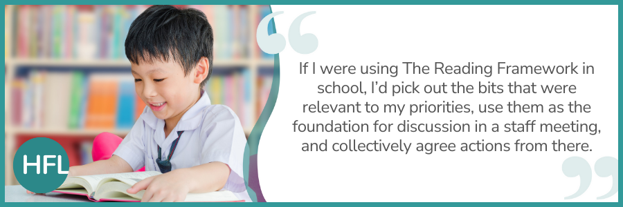 "If I were using The Reading Framework in school, I’d pick out the bits that were relevant to my priorities, use them as the foundation for discussion in a staff meeting, and collectively agree actions from there.”