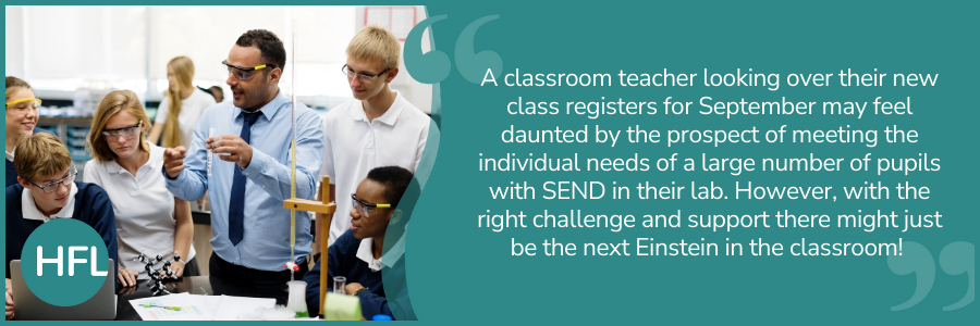 "A classroom teacher looking over their new class registers for September may feel daunted by the prospect of meeting the individual needs of a large number of pupils with SEND in their lab. However, with the right challenge and support there might just be the next Einstein in the classroom!"