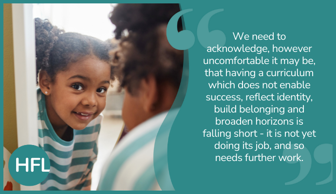 "We need to acknowledge, however uncomfortable it may be, that having a curriculum which does not enable success, reflect identity, build belonging and broaden horizons is falling short - it is not yet doing its job, and so needs further work."