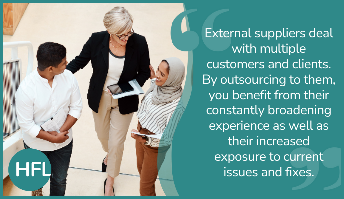 "External suppliers deal with multiple customers and clients. By outsourcing them, you benefit from their constantly broadening experience as well as their increased exposure to current issues and fixes."