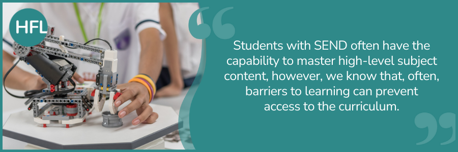 "Students with SEND often have the capability to master high-level subject content, however, we know that, often, barriers to learning can prevent access to the curriculum." 