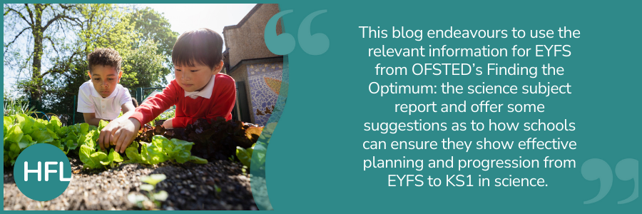 "This blog endeavours to use the relevant information for EYFS from OFSTED’s Finding the Optimum: the science subject report and offer some suggestions as to how schools can ensure they show effective planning and progression from EYFS to KS1 in science." 