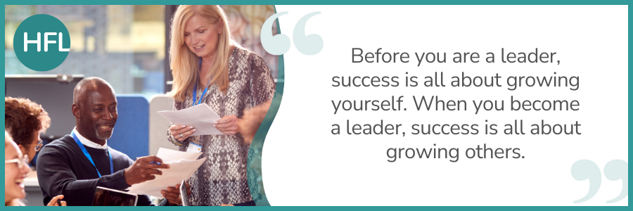 "Before you are a leader, success is all about growing yourself. When you become a leader, success is all about growing others."