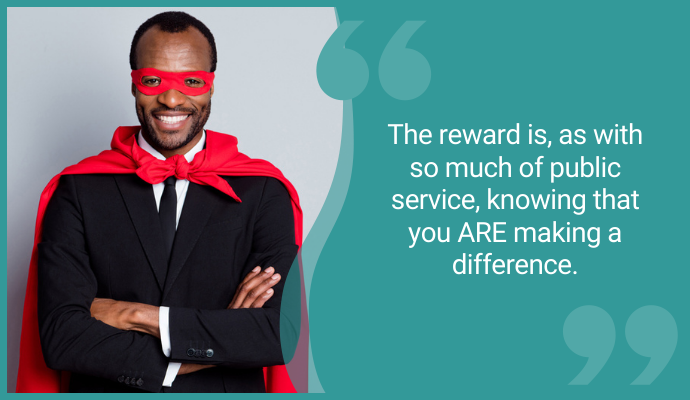 The reward is as with so much of public service, knowing you ARE making a difference