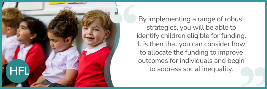 "By implementing a range of robust strategies, you will be able to identify children eligible for funding. It is then that you can consider how to allocate the funding to improve outcomes for individuals and begin to address social inequality."