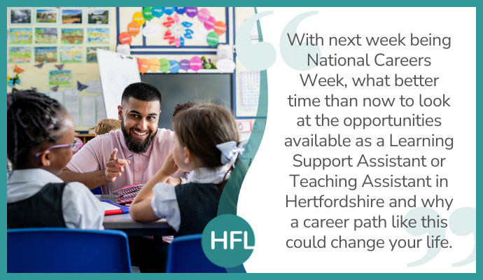 "With next week being National Careers Week, what better time than now to look at the opportunities available as a Learning Support Assistant or Teaching Assistant in Hertfordshire and why a career path like this could change your life."