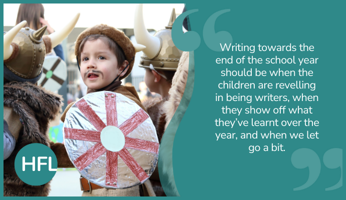 "Writing towards the end of the school year should be when the children are revelling in being writers, when they show off what they’ve learnt over the year, and when we let go a bit." 